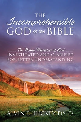 The Incomprehensible God of the Bible: The Many Mysteries of God Investigated and Clarified for Better Understanding by Hickey Ed D., Alvin E.