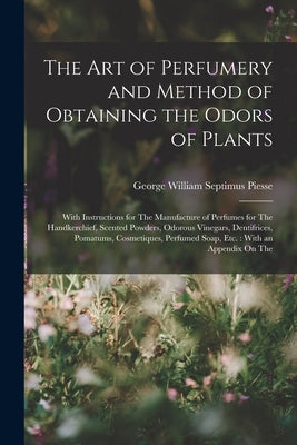 The Art of Perfumery and Method of Obtaining the Odors of Plants: With Instructions for The Manufacture of Perfumes for The Handkerchief, Scented Powd by Piesse, George William Septimus