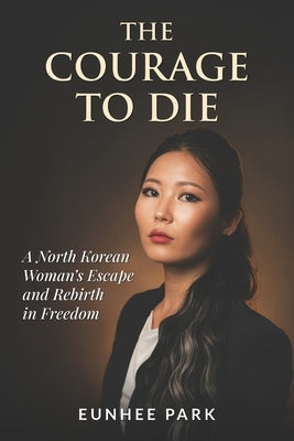 The Courage To Die: A North Korean Woman's Escape and Rebirth in Freedom by Park, Eunhee