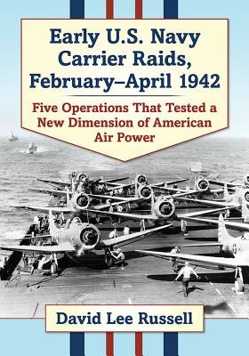 Early U.S. Navy Carrier Raids, February-April 1942: Five Operations That Tested a New Dimension of American Air Power by Russell, David Lee