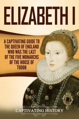 Elizabeth I: A Captivating Guide to the Queen of England Who Was the Last of the Five Monarchs of the House of Tudor by History, Captivating