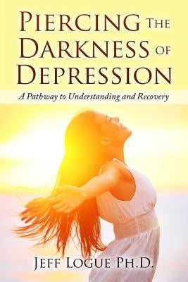 Piercing the Darkness of Depression: A Pathway to Understanding and Recovery by Logue Ph. D., Jeff