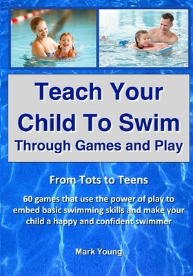 Teach Your Child To Swim Through Games And Play: From Tots To Teens. 60 games that use the power of play to embed basic swimming skills and make your by Young, Mark