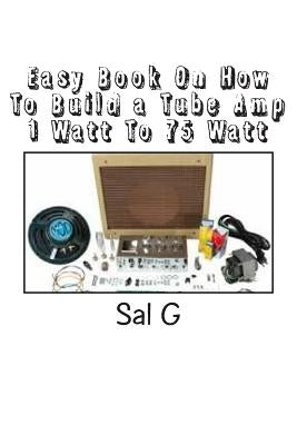 Easy Book On How To Build a Tube Amp 1 Watt To 75 Watt: Easy Book On How To Build a Tube Amp 1 Watt To 75 Watt by G, Sal