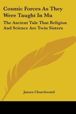 Cosmic Forces As They Were Taught In Mu: The Ancient Tale That Religion And Science Are Twin Sisters by Churchward, James