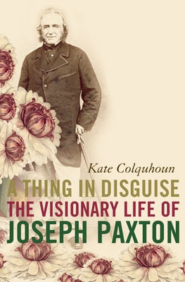 A Thing in Disguise: The Visionary Life of Joseph Paxton by Colquhoun, Kate