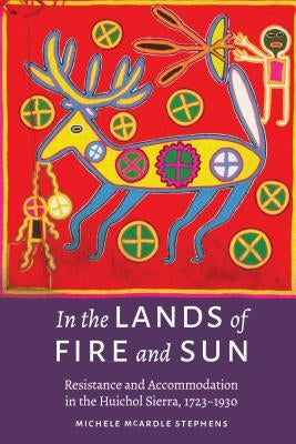 In the Lands of Fire and Sun: Resistance and Accommodation in the Huichol Sierra, 1723-1930 by McArdle Stephens, Michele