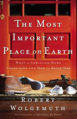 The Most Important Place on Earth: What a Christian Home Looks Like and How to Build One by Wolgemuth, Robert