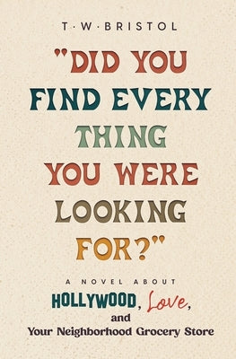 "Did You Find Every Thing You Were Looking For?": A Novel About Hollywood, Love, and Your Neighborhood Grocery Store by Bristol, T. W.