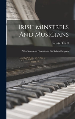 Irish Minstrels And Musicians: With Numerous Dissertations On Related Subjects by O'Neill, Francis