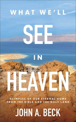 What We'll See in Heaven: Glimpses of Our Eternal Home from the Bible and the Holy Land by Beck, John A.