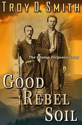 Good Rebel Soil: The Champ Ferguson Story by Smith, Troy D.