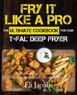 Fry It Like A Pro The Ultimate Cookbook for Your T-fal Deep Fryer: An Independent Guide to the Absolute Best 103 Fryer Recipes You Have to Cook Before by Jacobs, Eli