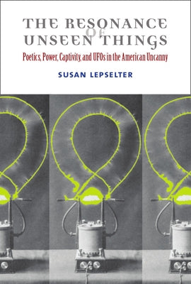 The Resonance of Unseen Things: Poetics, Power, Captivity, and UFOs in the American Uncanny by Lepselter, Susan