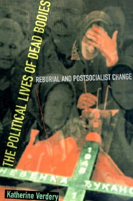 The Political Lives of Dead Bodies: Reburial and Postsocialist Change by Verdery, Katherine