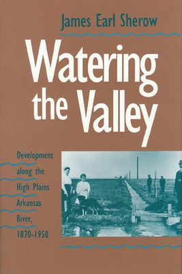 Watering the Valley: Development along the High Plains Arkansas River, 1870-1950 by Sherow, James E.