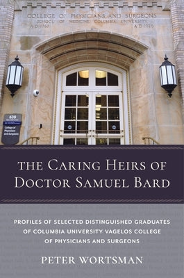 The Caring Heirs of Doctor Samuel Bard: Profiles of Selected Distinguished Graduates of Columbia University Vagelos College of Physicians and Surgeons by Wortsman, Peter