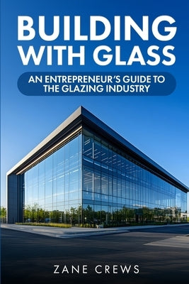 Building with Glass: An Entrepreneur's Guide to the Glazing Industry by Crews, Zane