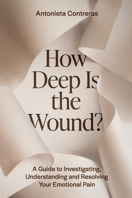 How Deep Is The Wound?: A Guide to Investigating, Understanding, and Resolving Your Emotional Pain by Contreras, Antonieta