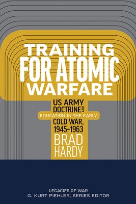 Training for Atomic Warfare: US Army Doctrine and Education in the Early Cold War, 1945-1963 by Hardy, Brad