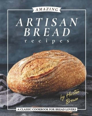 Amazing Artisan Bread Recipes: A Classic Cookbook for Bread Lovers by Brown, Heston