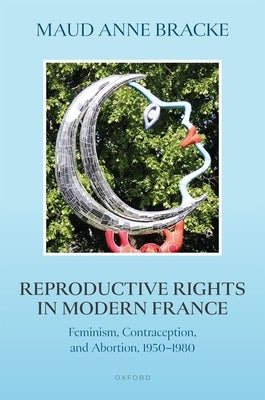 Reproductive Rights in Modern France: Feminism, Contraception, and Abortion, 1950-1980 by Bracke, Maud Anne