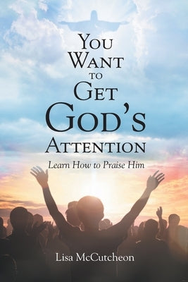 You Want to Get God's Attention: Learn How to Praise Him by McCutcheon, Lisa