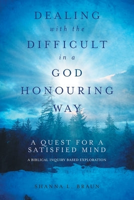 Dealing with the Difficult in a God Honouring Way: A Quest for a Satisfied Mind by Braun, Shanna