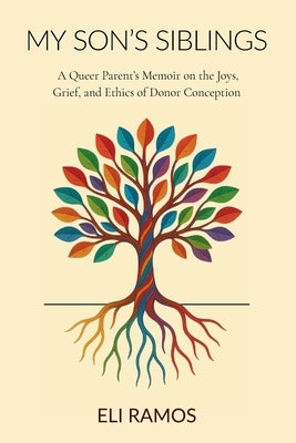 My Son's Siblings: A Queer Parent's Memoir on the Joys, Grief, and Ethics of Donor Conception by Ramos, Eli