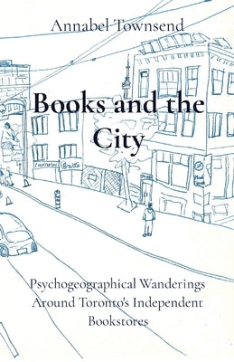 Books and the City: Psychogeographical Wanderings Around Toronto's Independent Bookstores by Townsend, Annabel