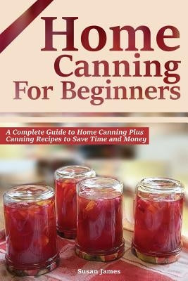 Home Canning for Beginners: A Complete Guide to Home Canning Plus Canning Recipes to Save Time and Money by James, Susan