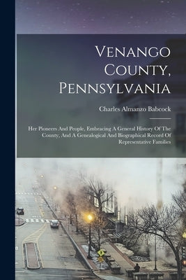 Venango County, Pennsylvania: Her Pioneers And People, Embracing A General History Of The County, And A Genealogical And Biographical Record Of Repr by Babcock, Charles Almanzo