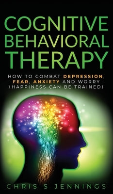 Cognitive Behavioral Therapy: How to Combat Depression, Fear, Anxiety and Worry (Happiness can be trained) by Jennings, Chris S.