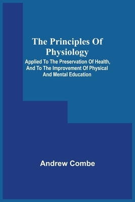 The Principles Of Physiology; Applied To The Preservation Of Health, And To The Improvement Of Physical And Mental Education by Combe, Andrew