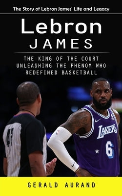 Lebron James: The Story of Lebron James' Life and Legacy (The King of the Court Unleashing the Phenom Who Redefined Basketball) by Aurand, Gerald