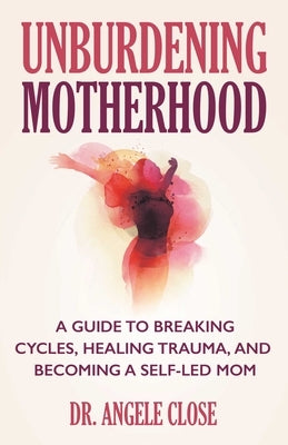Unburdening Motherhood: A Guide to Breaking Cycles, Healing Trauma, and Becoming a Self-Led Mom by Close, Angele