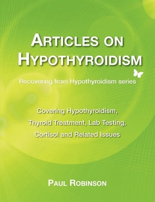 Articles on hypothyroidism: Covering hypothyroidism, thyroid treatment, lab testing, cortisol and related issues by Robinson, Paul