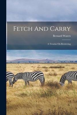 Fetch And Carry: A Treatise On Retrieving by Waters, Bernard