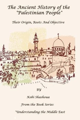 The Ancient History Of The "PALESTINIAN PEOPLE": The PALESTINIANS - Their origin, their roots, their objective by Shashoua, Kobi