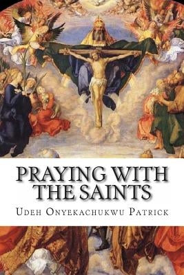 Praying With The Saints: Miraculous Prayers and Novenas for All Situations by Patrick, Udeh Onyekachukwu