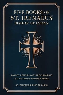 Five Books of St. Irenaeus Bishop of Lyons: Against Heresies with the Fragments that Remain of His Other Works by St Irenaeus Bishop of Lyons