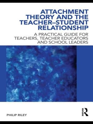 Attachment Theory and the Teacher-Student Relationship: A Practical Guide for Teachers, Teacher Educators and School Leaders by Riley, Philip