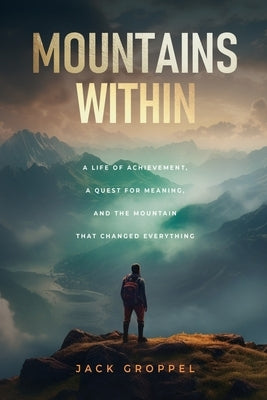 Mountains Within: A Life of Achievement, a Quest for Meaning, and the Mountain that Changed Everything by Groppel, Jack