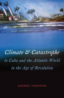 Climate and Catastrophe in Cuba and the Atlantic World in the Age of Revolution by Johnson, Sherry