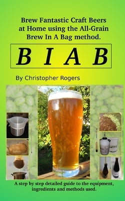 B I A B: Brew fantastic craft beers at home using the All Grain brew in a bag method by Rogers, Christopher