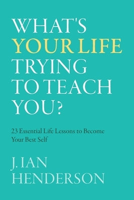 What's Your Life Trying To Teach You?: 23 Essential Life Lessons to Become Your Best Self by Henderson, J. Ian