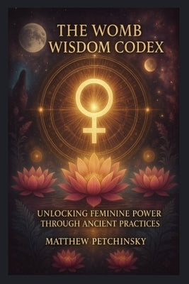 The Womb Wisdom Codex: Unlocking Feminine Power Through Ancient Practices by Petchinsky, Matthew