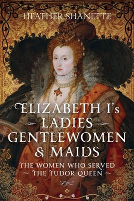 Elizabeth I's Ladies, Gentlewomen and Maids: The Women Who Served the Tudor Queen by Shanette, Heather