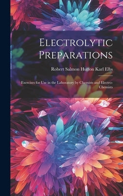 Electrolytic Preparations: Exercises for Use in the Laboratory by Chemists and Electro-chemists by Elbs, Robert Salmon Hutton Karl