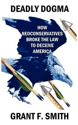 Deadly Dogma: How Neoconservatives Broke the Law to Deceive America by Smith, Grant F.